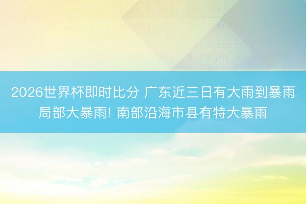 2026世界杯即时比分 广东近三日有大雨到暴雨局部大暴雨! 南部沿海市县有特大暴雨