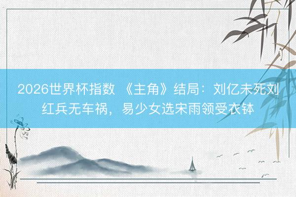 2026世界杯指数 《主角》结局：刘亿未死刘红兵无车祸，易少女选宋雨领受衣钵