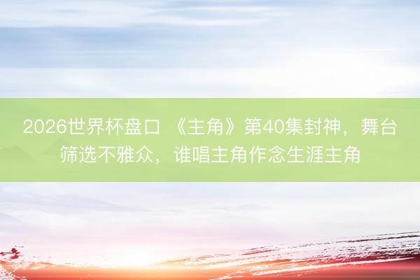 2026世界杯盘口 《主角》第40集封神，舞台筛选不雅众，谁唱主角作念生涯主角