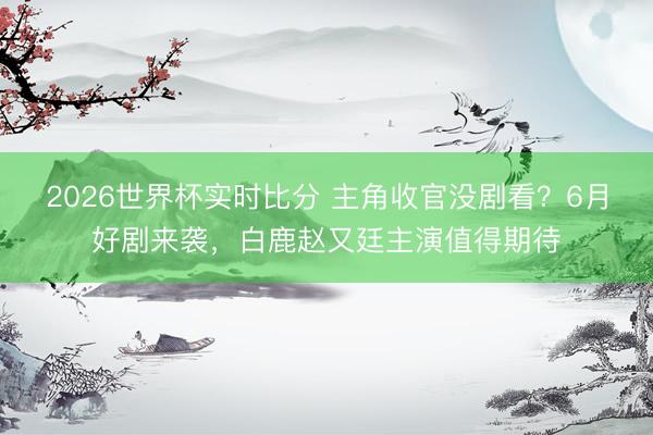 2026世界杯实时比分 主角收官没剧看？6月好剧来袭，白鹿赵又廷主演值得期待