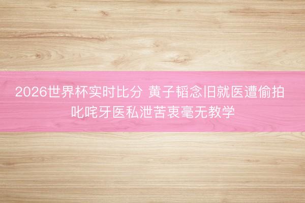 2026世界杯实时比分 黄子韬念旧就医遭偷拍 叱咤牙医私泄苦衷毫无教学