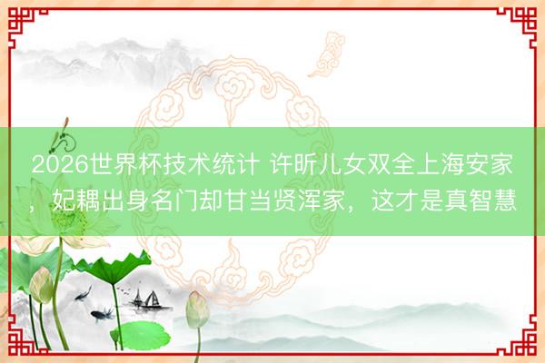 2026世界杯技术统计 许昕儿女双全上海安家,妃耦出身名门却甘当贤浑家,这才是真智慧