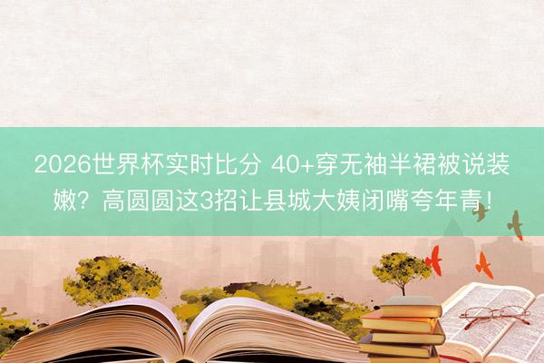 2026世界杯实时比分 40+穿无袖半裙被说装嫩?高圆圆这3招让县城大姨闭嘴夸年青!
