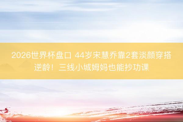 2026世界杯盘口 44岁宋慧乔靠2套淡颜穿搭逆龄！三线小城姆妈也能抄功课