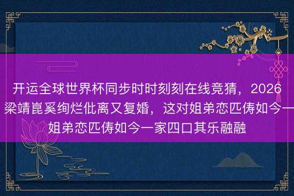 开运全球世界杯同步时时刻刻在线竞猜,2026世界杯文字直播 梁靖崑奚绚烂仳离又复婚,这对姐弟恋匹俦如今一家四口其乐融融
