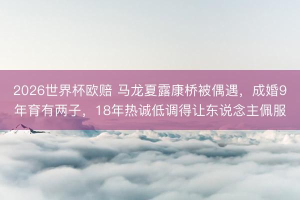 2026世界杯欧赔 马龙夏露康桥被偶遇,成婚9年育有两子,18年热诚低调得让东说念主佩服