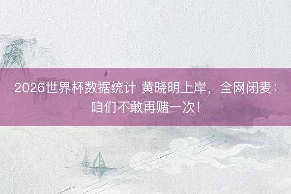 2026世界杯数据统计 黄晓明上岸，全网闭麦：咱们不敢再赌一次！