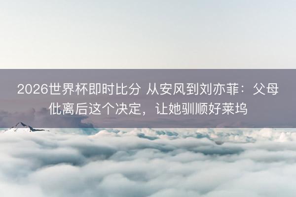 2026世界杯即时比分 从安风到刘亦菲：父母仳离后这个决定，让她驯顺好莱坞