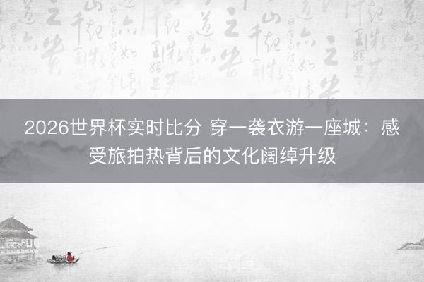 2026世界杯实时比分 穿一袭衣游一座城：感受旅拍热背后的文化阔绰升级