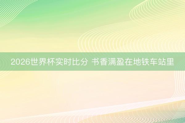 2026世界杯实时比分 书香满盈在地铁车站里