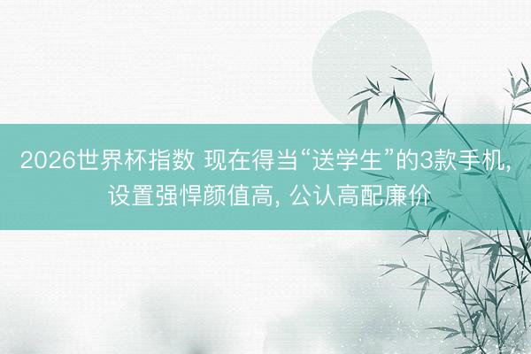 2026世界杯指数 现在得当“送学生”的3款手机， 设置强悍颜值高， 公认高配廉价