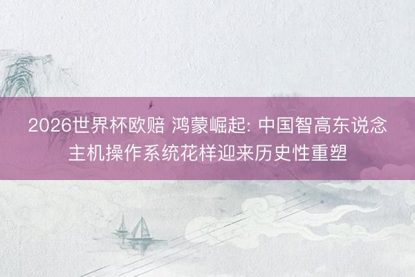 2026世界杯欧赔 鸿蒙崛起: 中国智高东说念主机操作系统花样迎来历史性重塑