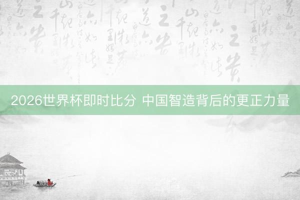 2026世界杯即时比分 中国智造背后的更正力量