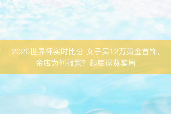 2026世界杯实时比分 女子买12万黄金首饰，金店为何报警？起底退费骗局