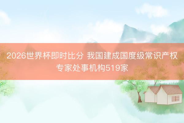 2026世界杯即时比分 我国建成国度级常识产权专家处事机构519家