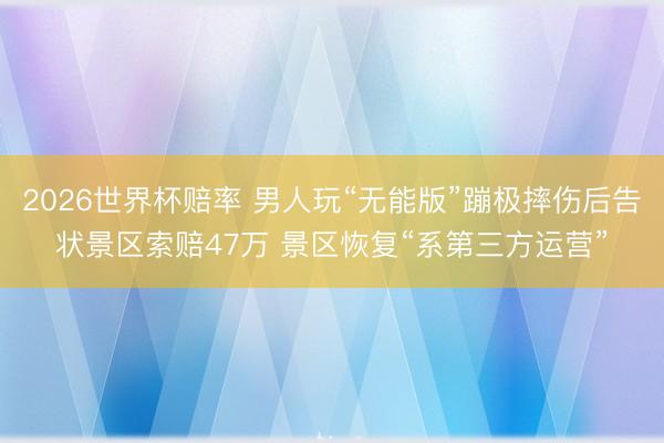 2026世界杯赔率 男人玩“无能版”蹦极摔伤后告状景区索赔47万 景区恢复“系第三方运营”