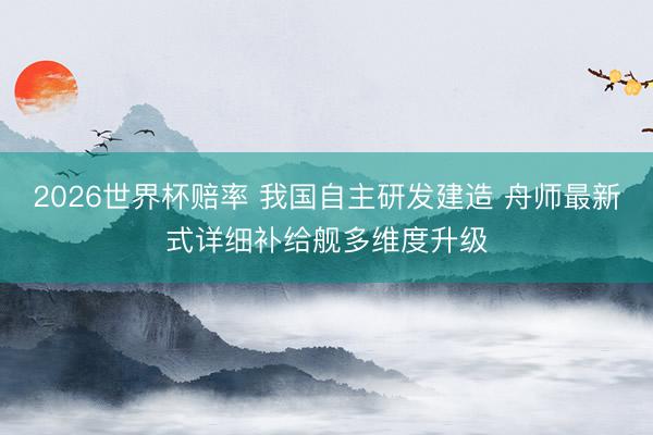 2026世界杯赔率 我国自主研发建造 舟师最新式详细补给舰多维度升级