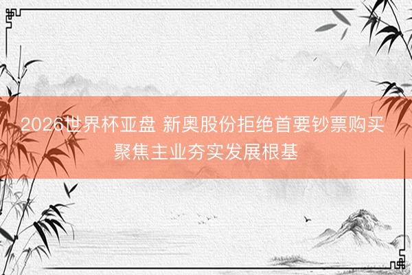 2026世界杯亚盘 新奥股份拒绝首要钞票购买 聚焦主业夯实发展根基