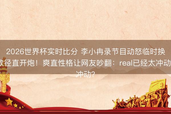 2026世界杯实时比分 李小冉录节目动怒临时换歌径直开炮!爽直性格让网友吵翻:real已经太冲动?