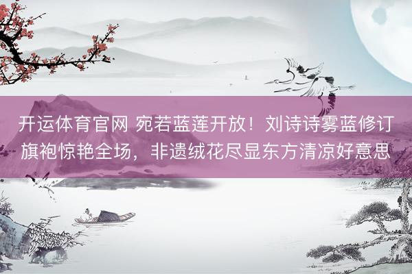 开运体育官网 宛若蓝莲开放!刘诗诗雾蓝修订旗袍惊艳全场,非遗绒花尽显东方清凉好意思