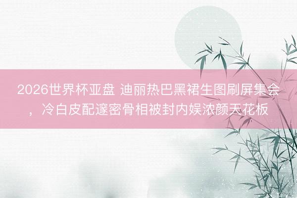 2026世界杯亚盘 迪丽热巴黑裙生图刷屏集会，冷白皮配邃密骨相被封内娱浓颜天花板