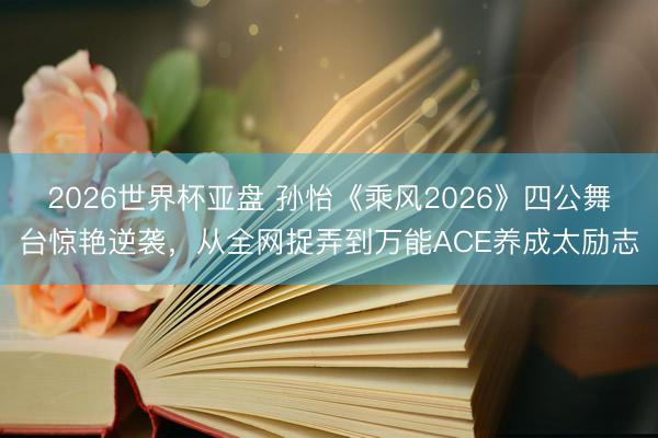 2026世界杯亚盘 孙怡《乘风2026》四公舞台惊艳逆袭，从全网捉弄到万能ACE养成太励志
