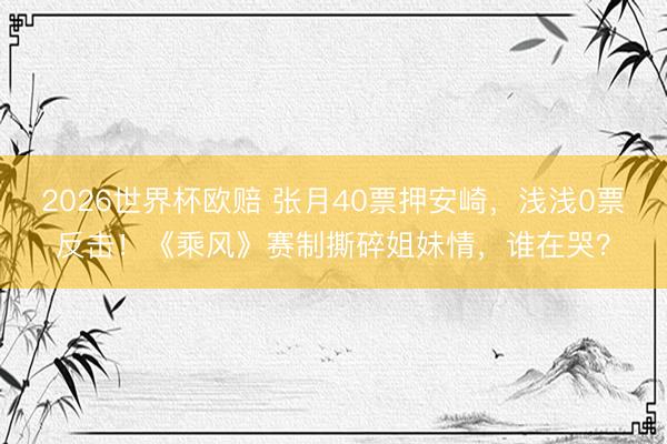 2026世界杯欧赔 张月40票押安崎,浅浅0票反击!《乘风》赛制撕碎姐妹情,谁在哭?