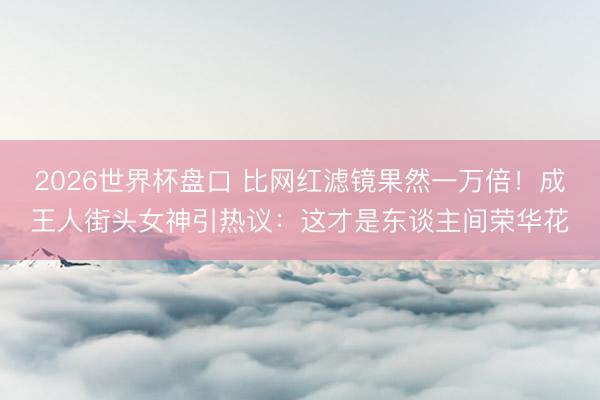 2026世界杯盘口 比网红滤镜果然一万倍!成王人街头女神引热议:这才是东谈主间荣华花