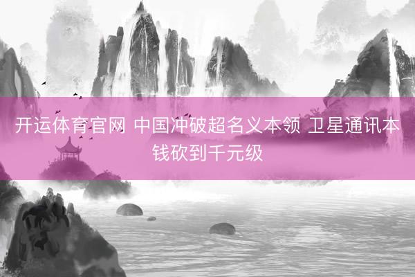 开运体育官网 中国冲破超名义本领 卫星通讯本钱砍到千元级
