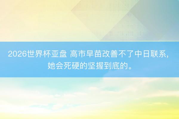 2026世界杯亚盘 高市早苗改善不了中日联系， 她会死硬的坚握到底的。