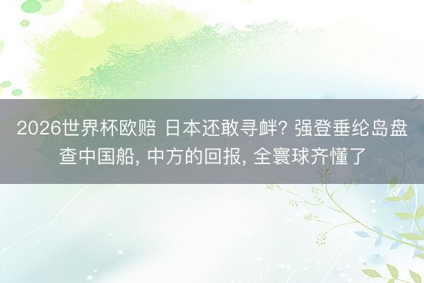 2026世界杯欧赔 日本还敢寻衅? 强登垂纶岛盘查中国船， 中方的回报， 全寰球齐懂了