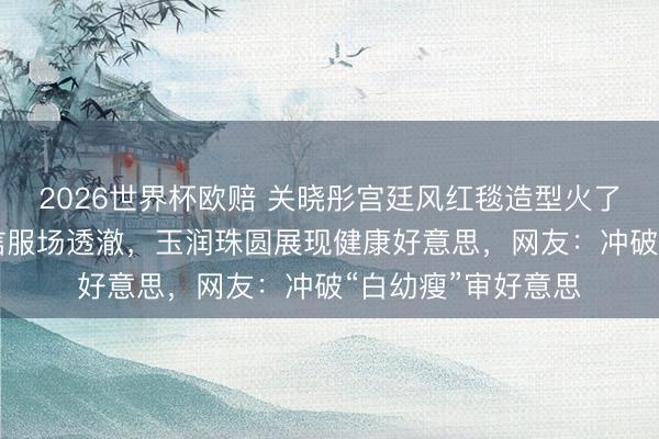 2026世界杯欧赔 关晓彤宫廷风红毯造型火了！穿30斤高定礼信服场透澈，玉润珠圆展现健康好意思，网友：冲破“白幼瘦”审好意思