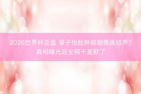 2026世界杯亚盘 章子怡脸肿被嘲像画结界？真相曝光后全网千里默了