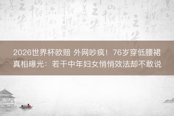 2026世界杯欧赔 外网吵疯！76岁穿低腰裙真相曝光：若干中年妇女悄悄效法却不敢说