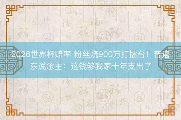 2026世界杯赔率 粉丝烧900万打擂台！普遍东说念主：这钱够我家十年支出了