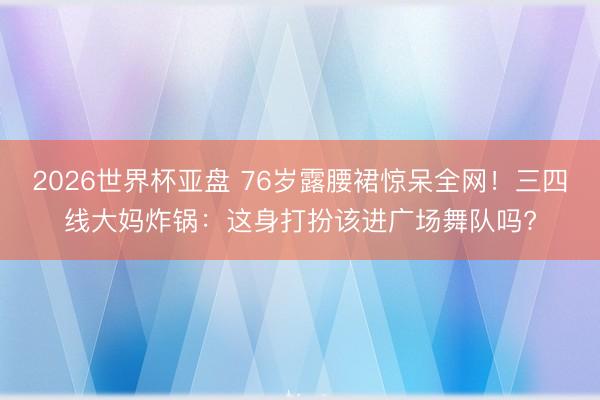 2026世界杯亚盘 76岁露腰裙惊呆全网！三四线大妈炸锅：这身打扮该进广场舞队吗?