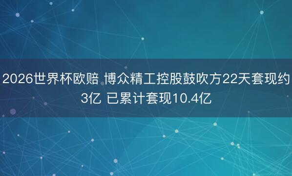 2026世界杯欧赔 博众精工控股鼓吹方22天套现约3亿 已累计套现10.4亿