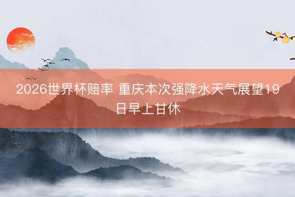 2026世界杯赔率 重庆本次强降水天气展望19日早上甘休