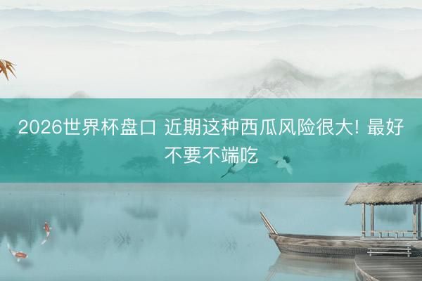 2026世界杯盘口 近期这种西瓜风险很大! 最好不要不端吃