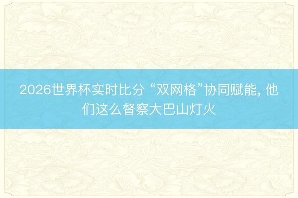 2026世界杯实时比分 “双网格”协同赋能， 他们这么督察大巴山灯火