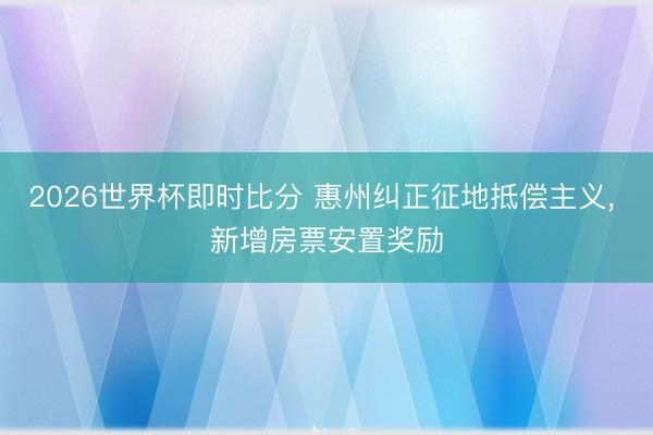 2026世界杯即时比分 惠州纠正征地抵偿主义， 新增房票安置奖励