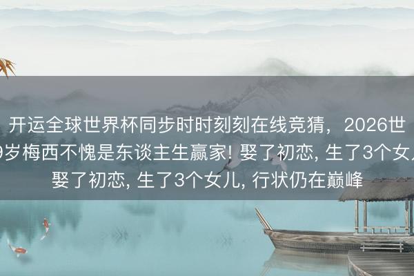 开运全球世界杯同步时时刻刻在线竞猜,2026世界杯文字直播 39岁梅西不愧是东谈主生赢家! 娶了初恋, 生了3个女儿, 行状仍在巅峰