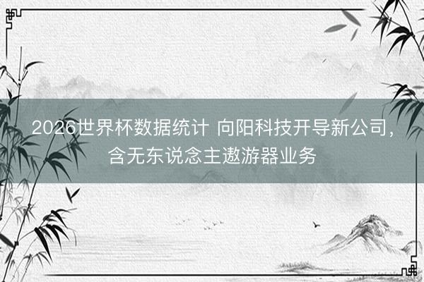 2026世界杯数据统计 向阳科技开导新公司,含无东说念主遨游器业务