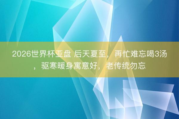 2026世界杯亚盘 后天夏至,再忙难忘喝3汤,驱寒暖身寓意好,老传统勿忘