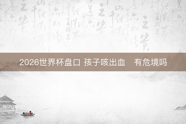 2026世界杯盘口 孩子咳出血　有危境吗
