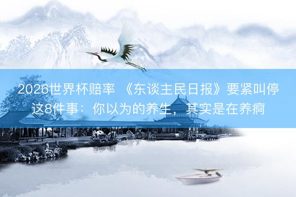 2026世界杯赔率 《东谈主民日报》要紧叫停这8件事:你以为的养生,其实是在养痾