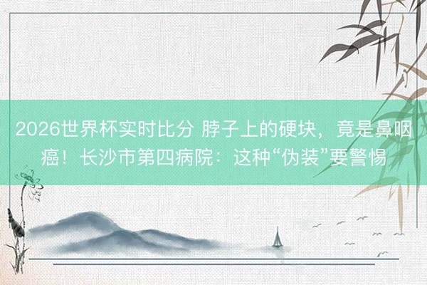 2026世界杯实时比分 脖子上的硬块,竟是鼻咽癌!长沙市第四病院:这种“伪装”要警惕