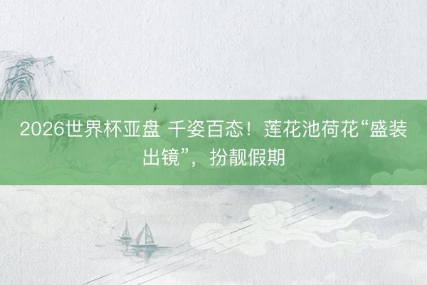2026世界杯亚盘 千姿百态！莲花池荷花“盛装出镜”，扮靓假期