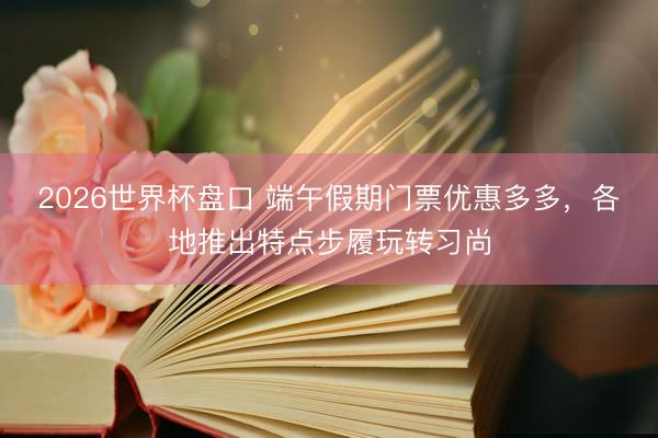 2026世界杯盘口 端午假期门票优惠多多,各地推出特点步履玩转习尚
