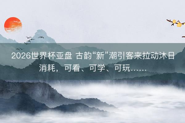 2026世界杯亚盘 古韵“新”潮引客来拉动沐日消耗,可看、可学、可玩……